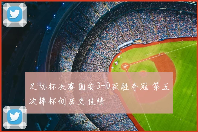 足协杯决赛国安3-0获胜夺冠 第五次捧杯创历史佳绩