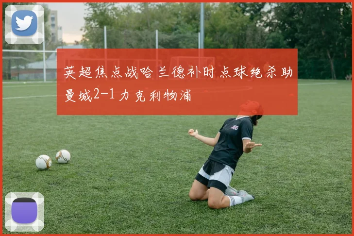 英超焦点战哈兰德补时点球绝杀助曼城2-1力克利物浦