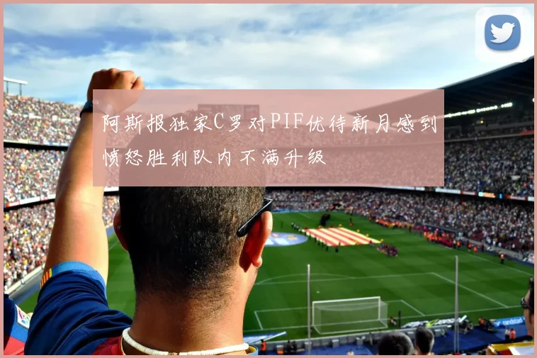 阿斯报独家C罗对PIF优待新月感到愤怒胜利队内不满升级