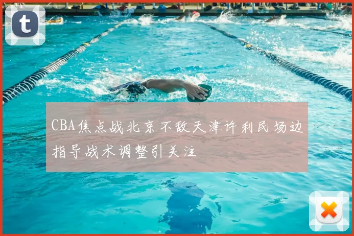 CBA焦点战北京不敌天津许利民场边指导战术调整引关注
