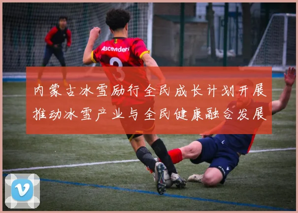 内蒙古冰雪励行全民成长计划开展推动冰雪产业与全民健康融合发展