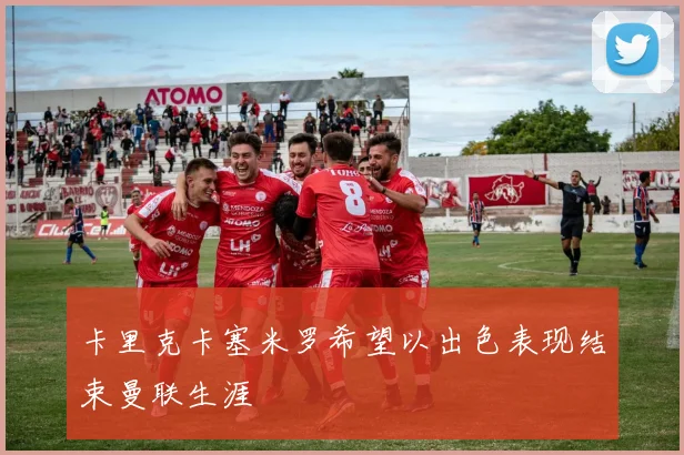 卡里克卡塞米罗希望以出色表现结束曼联生涯