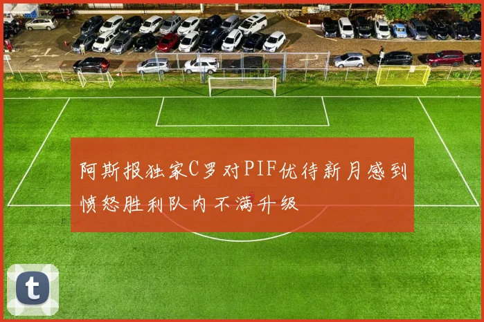 阿斯报独家C罗对PIF优待新月感到愤怒胜利队内不满升级