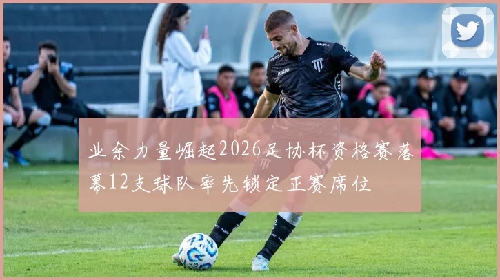 业余力量崛起2026足协杯资格赛落幕12支球队率先锁定正赛席位