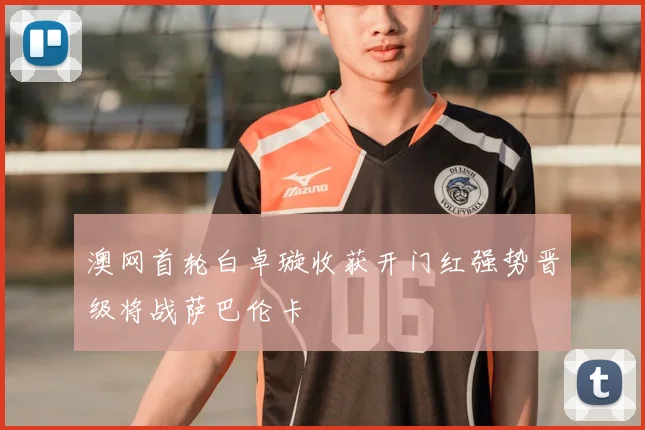 澳网首轮白卓璇收获开门红强势晋级将战萨巴伦卡