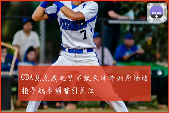 CBA焦点战北京不敌天津许利民场边指导战术调整引关注
